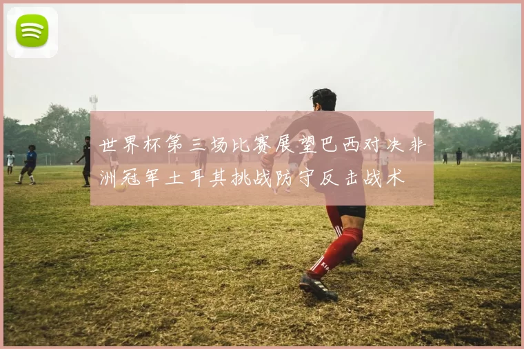 世界杯第三场比赛展望巴西对决非洲冠军土耳其挑战防守反击战术