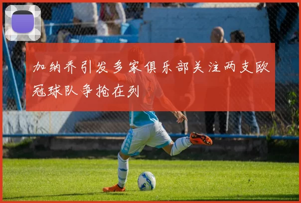 加纳乔引发多家俱乐部关注两支欧冠球队争抢在列