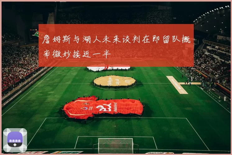 詹姆斯与湖人未来谈判在即留队概率微妙接近一半