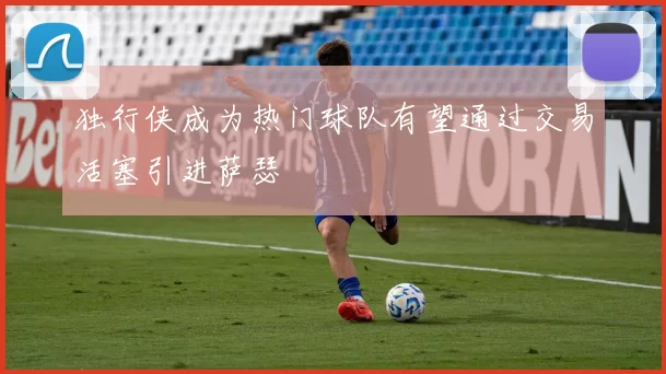 独行侠成为热门球队有望通过交易活塞引进萨瑟