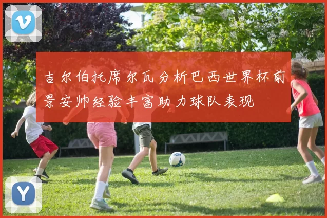 吉尔伯托席尔瓦分析巴西世界杯前景安帅经验丰富助力球队表现