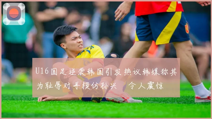 U16国足逆袭韩国引发热议韩媒称其为耻辱对手模仿孙兴慜令人震惊