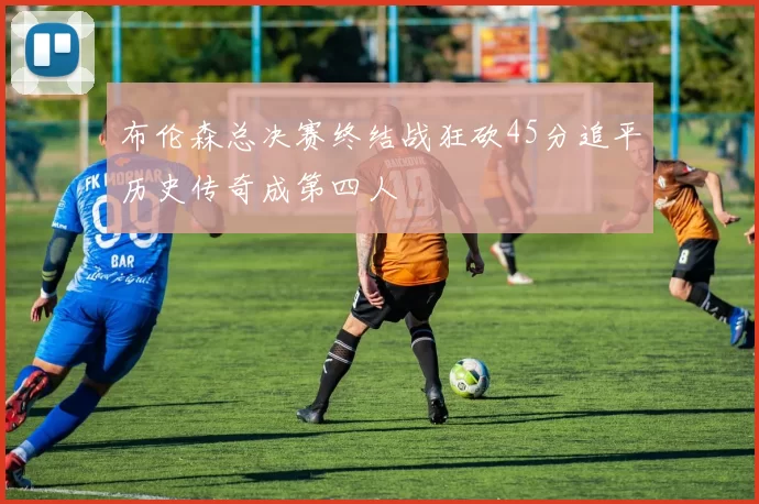 布伦森总决赛终结战狂砍45分追平历史传奇成第四人