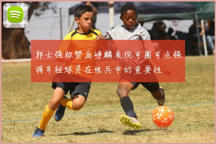 郭士强称赞庞峥麟表现可圈可点强调年轻球员在练兵中的重要性