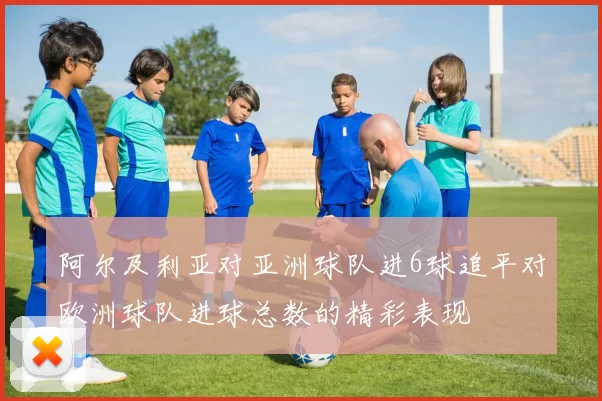 阿尔及利亚对亚洲球队进6球追平对欧洲球队进球总数的精彩表现