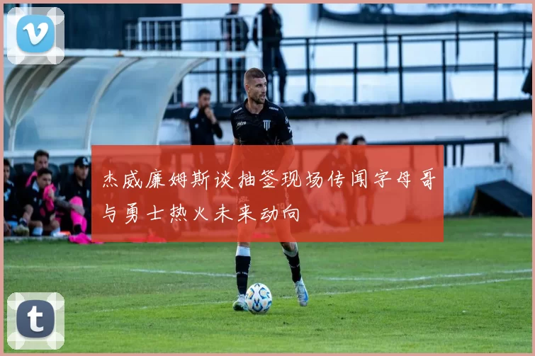 杰威廉姆斯谈抽签现场传闻字母哥与勇士热火未来动向