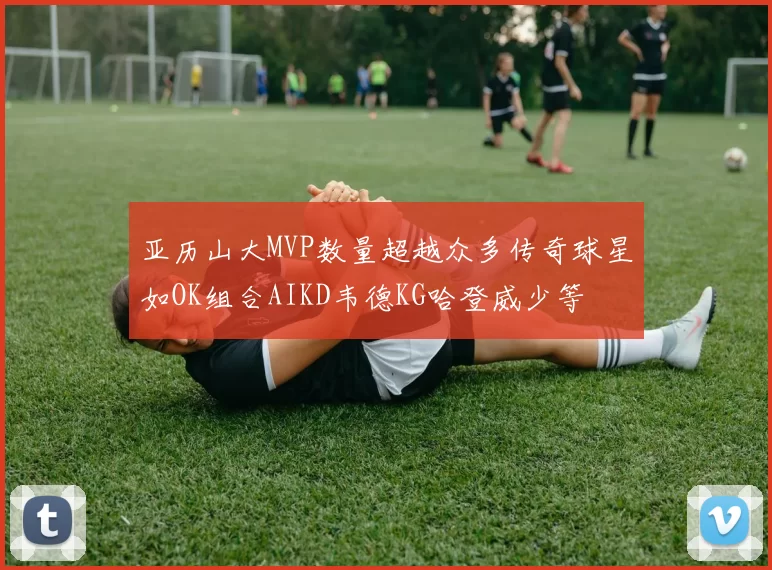 亚历山大MVP数量超越众多传奇球星如OK组合AIKD韦德KG哈登威少等