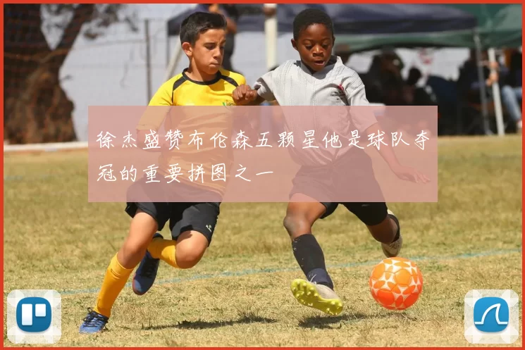 徐杰盛赞布伦森五颗星他是球队夺冠的重要拼图之一