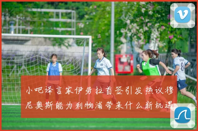 小吧译言家伊劳拉首签引发热议穆尼奥斯能为利物浦带来什么新机遇