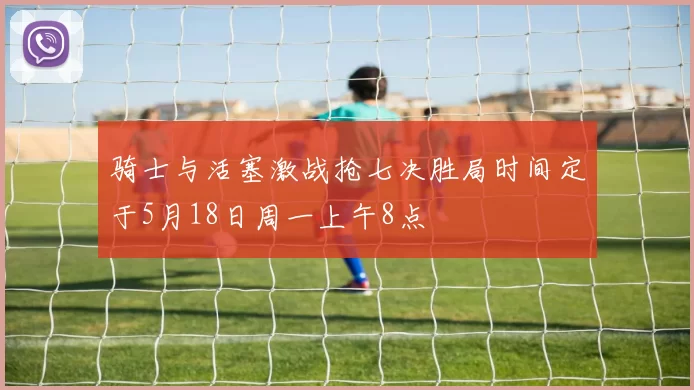 骑士与活塞激战抢七决胜局时间定于5月18日周一上午8点