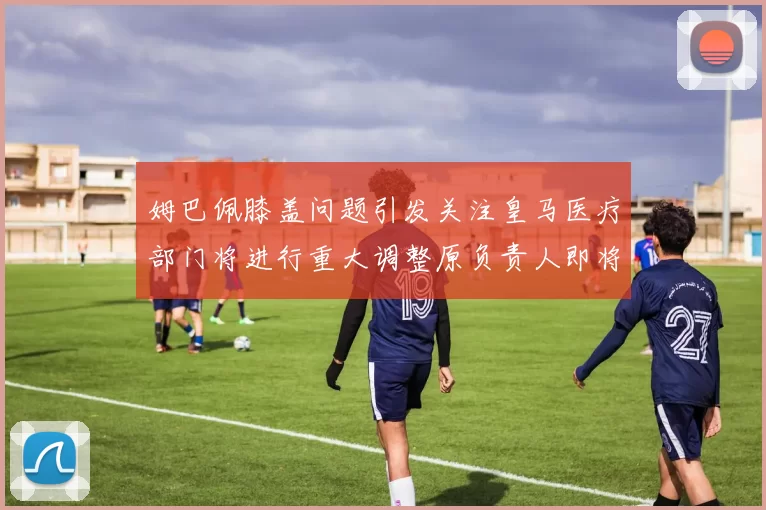 姆巴佩膝盖问题引发关注皇马医疗部门将进行重大调整原负责人即将离任