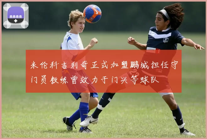 米伦科吉利奇正式加盟鹏城担任守门员教练曾效力于门兴等球队