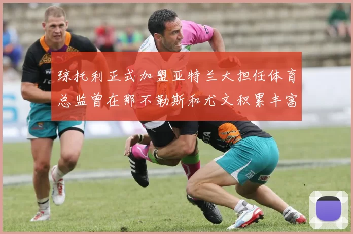 琼托利正式加盟亚特兰大担任体育总监曾在那不勒斯和尤文积累丰富经验