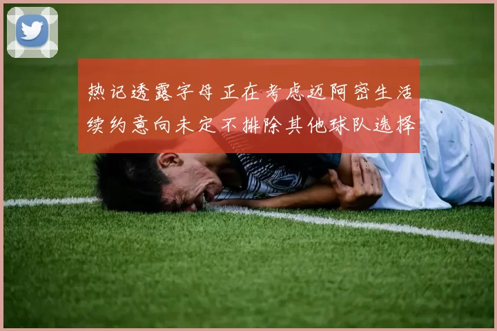 热记透露字母正在考虑迈阿密生活续约意向未定不排除其他球队选择