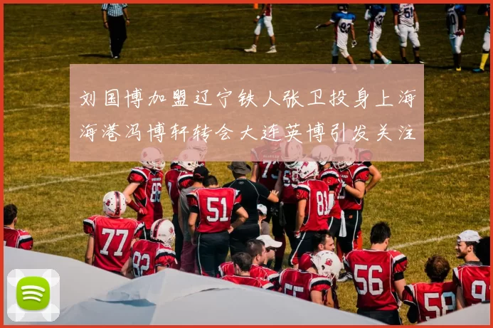 刘国博加盟辽宁铁人张卫投身上海海港冯博轩转会大连英博引发关注