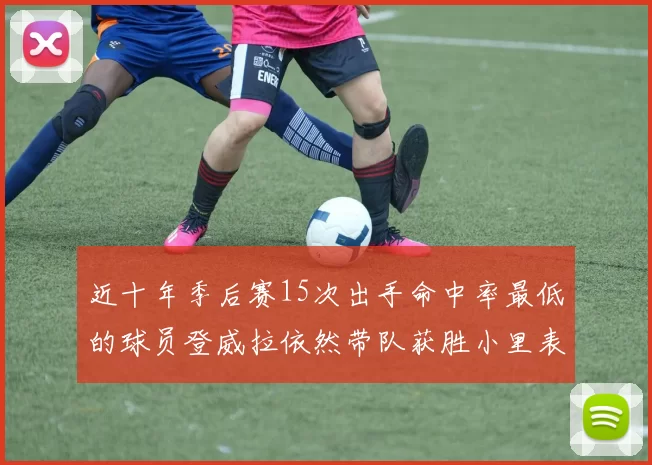 近十年季后赛15次出手命中率最低的球员登威拉依然带队获胜小里表现低迷仅得三分