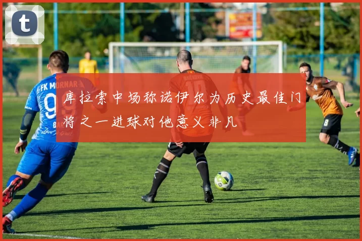 库拉索中场称诺伊尔为历史最佳门将之一进球对他意义非凡