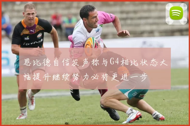 恩比德自信发声称与G4相比状态大幅提升继续努力必将更进一步