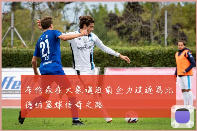 布伦森在大象逼近前全力追逐恩比德的篮球传奇之路