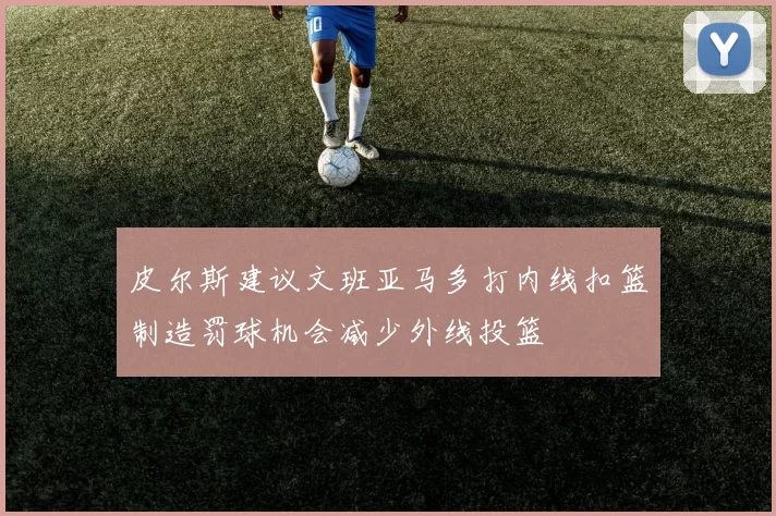 皮尔斯建议文班亚马多打内线扣篮制造罚球机会减少外线投篮