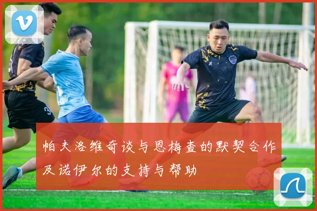 帕夫洛维奇谈与恩梅查的默契合作及诺伊尔的支持与帮助