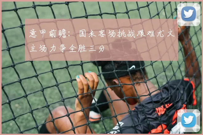 意甲前瞻：国米客场挑战艰难尤文主场力争全胜三分