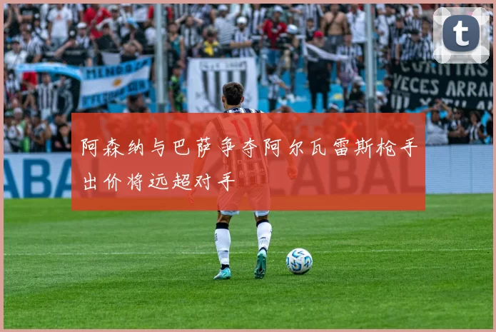 阿森纳与巴萨争夺阿尔瓦雷斯枪手出价将远超对手