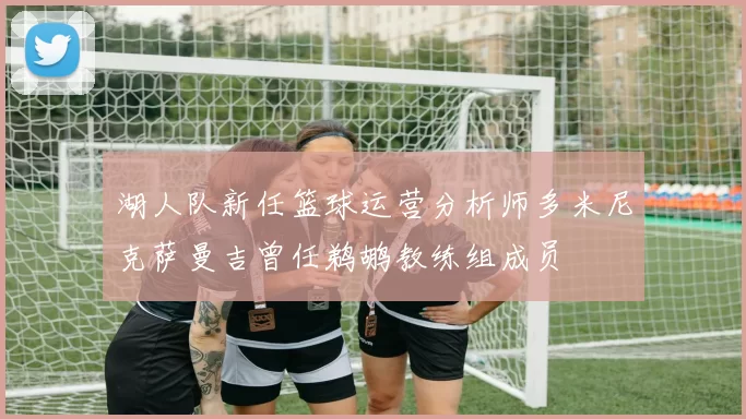 湖人队新任篮球运营分析师多米尼克萨曼吉曾任鹈鹕教练组成员